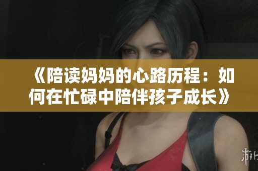 《陪读妈妈的心路历程：如何在忙碌中陪伴孩子成长》