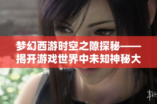 梦幻西游时空之隙探秘——揭开游戏世界中未知神秘大门的真实面纱