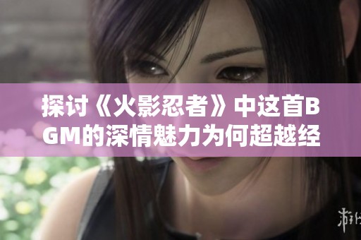 探讨《火影忍者》中这首BGM的深情魅力为何超越经典青鸟的动人之处
