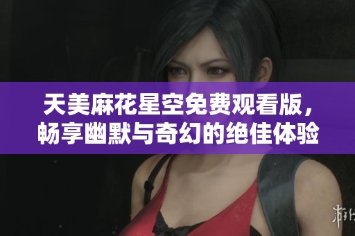 天美麻花星空免费观看版，畅享幽默与奇幻的绝佳体验