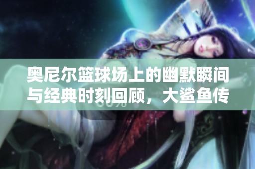 奥尼尔篮球场上的幽默瞬间与经典时刻回顾，大鲨鱼传奇风采永铭心间