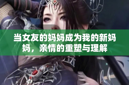 当女友的妈妈成为我的新妈妈，亲情的重塑与理解