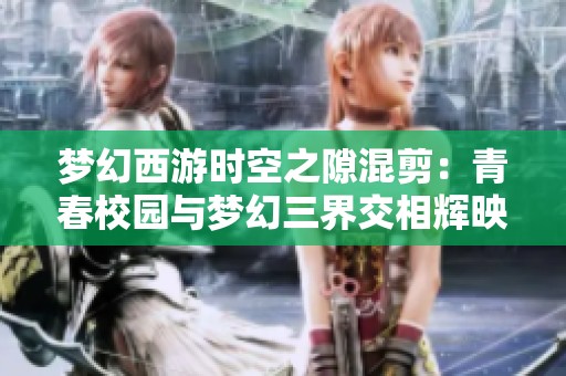 梦幻西游时空之隙混剪：青春校园与梦幻三界交相辉映的视听盛宴尽情体验