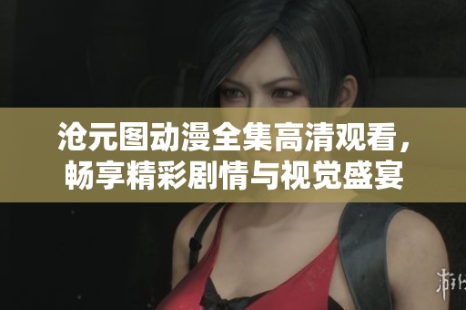 沧元图动漫全集高清观看，畅享精彩剧情与视觉盛宴