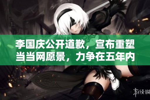 李国庆公开道歉，宣布重塑当当网愿景，力争在五年内实现新突破