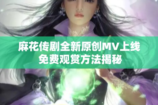 麻花传剧全新原创MV上线 免费观赏方法揭秘