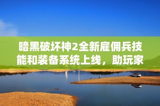 暗黑破坏神2全新雇佣兵技能和装备系统上线，助玩家挑战更高难度的刺激征程