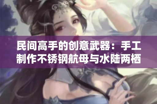 民间高手的创意武器：手工制作不锈钢航母与水陆两栖战车的惊人技艺揭秘
