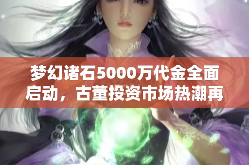 梦幻诸石5000万代金全面启动，古董投资市场热潮再度掀起新风向标