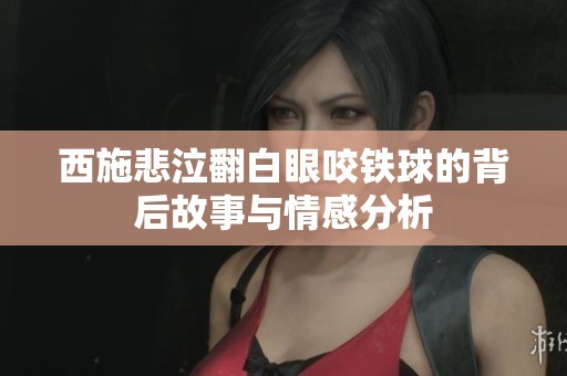 西施悲泣翻白眼咬铁球的背后故事与情感分析