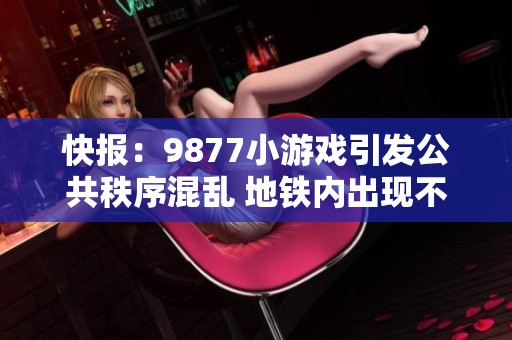 快报：9877小游戏引发公共秩序混乱 地铁内出现不理智行为引发关注