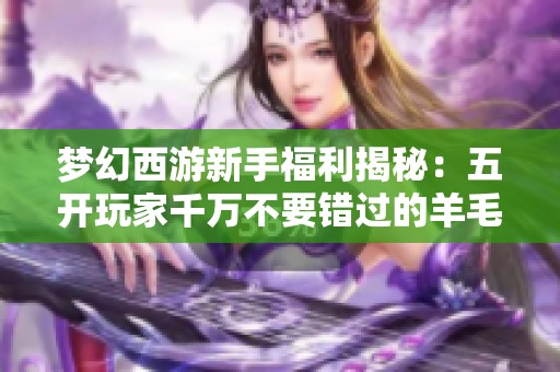 梦幻西游新手福利揭秘：五开玩家千万不要错过的羊毛活动即将变动