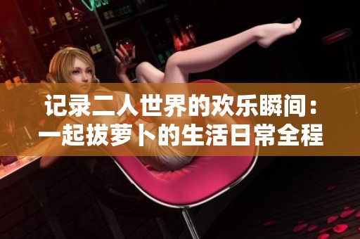 记录二人世界的欢乐瞬间：一起拔萝卜的生活日常全程回顾