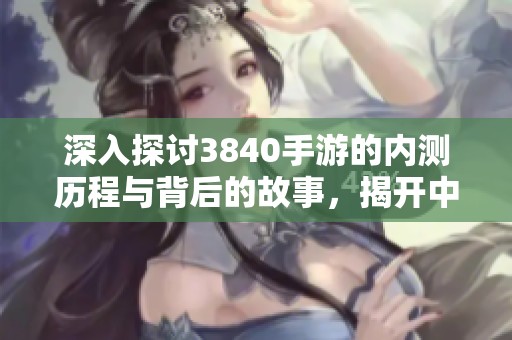 深入探讨3840手游的内测历程与背后的故事，揭开中国手游内测的漫长秘史