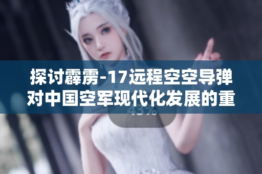 探讨霹雳-17远程空空导弹对中国空军现代化发展的重要影响与战略意义
