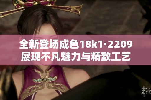 全新登场成色18k1·2209展现不凡魅力与精致工艺