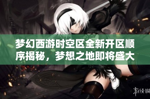 梦幻西游时空区全新开区顺序揭秘，梦想之地即将盛大开启精彩旅程