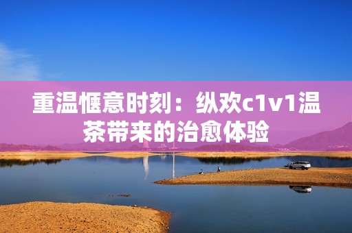 重温惬意时刻：纵欢c1v1温茶带来的治愈体验