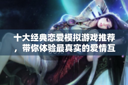 十大经典恋爱模拟游戏推荐，带你体验最真实的爱情互动与情感交流