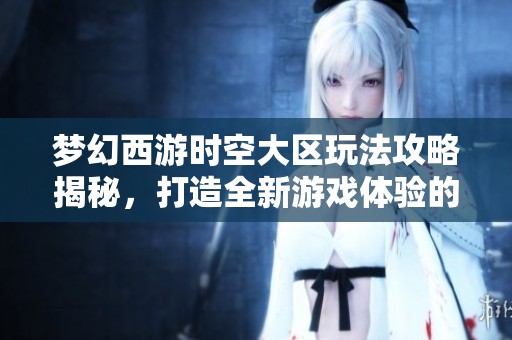 梦幻西游时空大区玩法攻略揭秘，打造全新游戏体验的有效方法与技巧