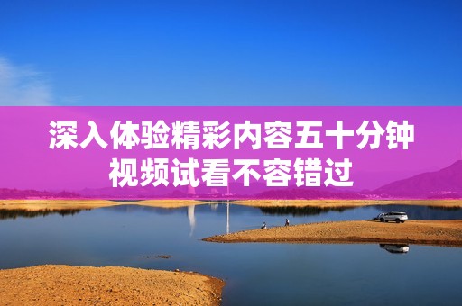 深入体验精彩内容五十分钟视频试看不容错过
