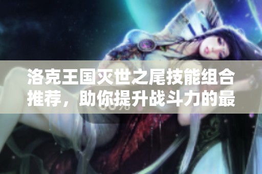 洛克王国灭世之尾技能组合推荐，助你提升战斗力的最佳战术搭配解析