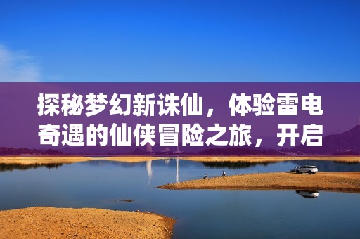 探秘梦幻新诛仙，体验雷电奇遇的仙侠冒险之旅，开启属于你的精彩篇章