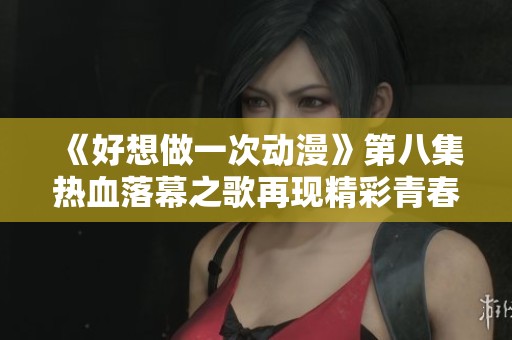 《好想做一次动漫》第八集热血落幕之歌再现精彩青春回忆