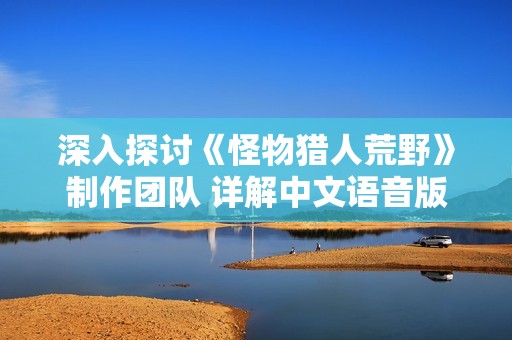 深入探讨《怪物猎人荒野》制作团队 详解中文语音版本的背后故事与设计理念