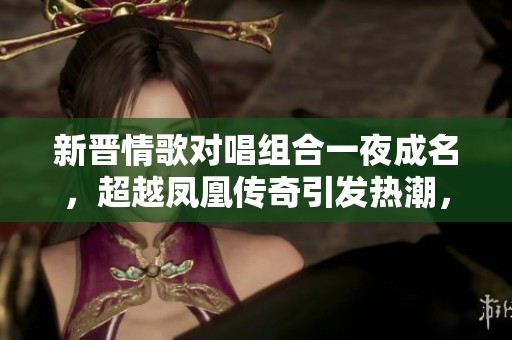 新晋情歌对唱组合一夜成名，超越凤凰传奇引发热潮，音乐魅力令人陶醉极了