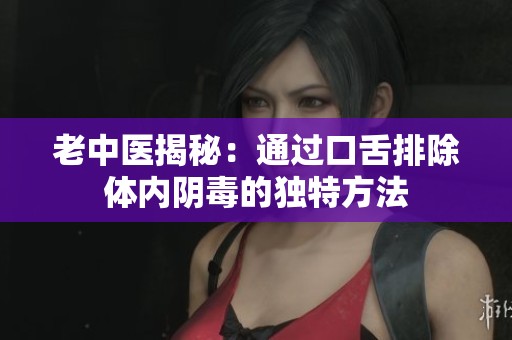 老中医揭秘：通过口舌排除体内阴毒的独特方法
