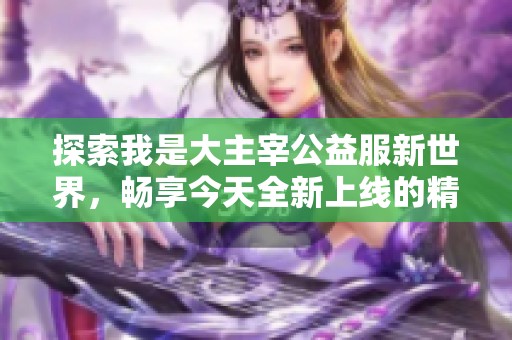 探索我是大主宰公益服新世界，畅享今天全新上线的精彩冒险体验！