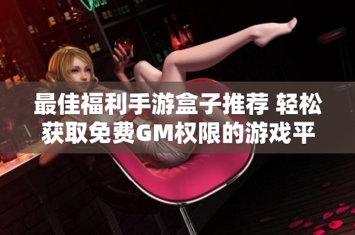 最佳福利手游盒子推荐 轻松获取免费GM权限的游戏平台排行