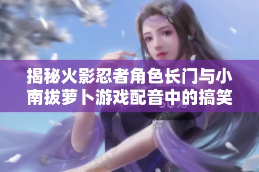 揭秘火影忍者角色长门与小南拔萝卜游戏配音中的搞笑梗和趣味含义