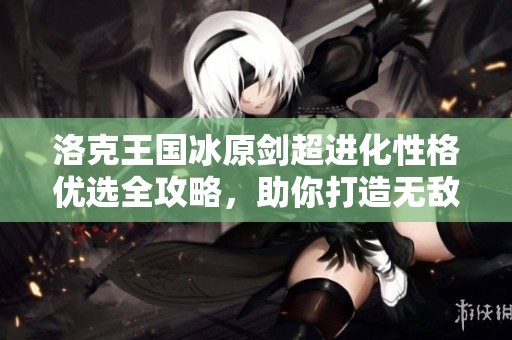 洛克王国冰原剑超进化性格优选全攻略，助你打造无敌冰系角色的终极指南