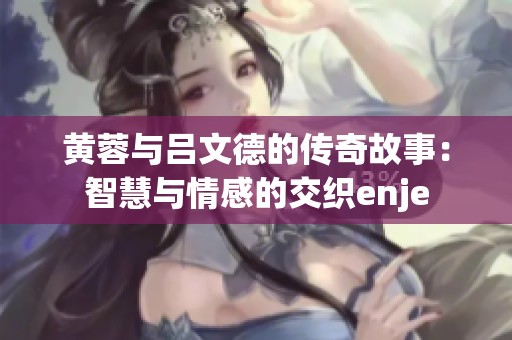黄蓉与吕文德的传奇故事：智慧与情感的交织enje