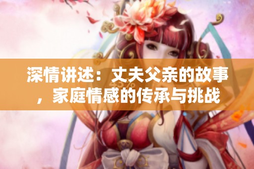 深情讲述：丈夫父亲的故事，家庭情感的传承与挑战
