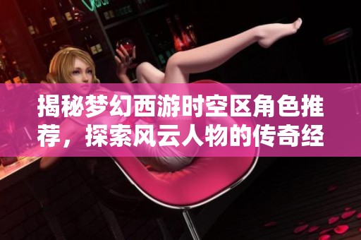 揭秘梦幻西游时空区角色推荐，探索风云人物的传奇经历与背后故事