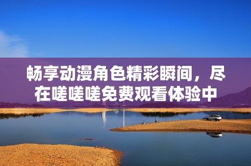 畅享动漫角色精彩瞬间，尽在嗟嗟嗟免费观看体验中