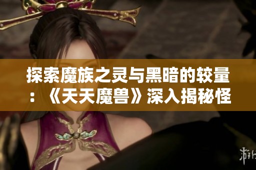 探索魔族之灵与黑暗的较量：《天天魔兽》深入揭秘怪物宝典的奥秘与魅力