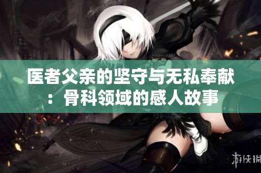 医者父亲的坚守与无私奉献：骨科领域的感人故事