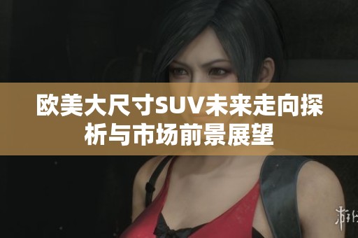 欧美大尺寸SUV未来走向探析与市场前景展望