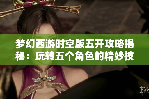 梦幻西游时空版五开攻略揭秘：玩转五个角色的精妙技巧与策略解析