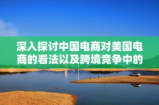 深入探讨中国电商对美国电商的看法以及跨境竞争中的行业洞察分析