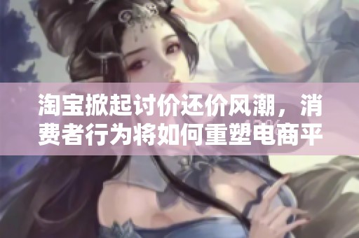 淘宝掀起讨价还价风潮，消费者行为将如何重塑电商平台的未来格局