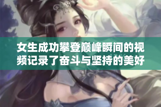 女生成功攀登巅峰瞬间的视频记录了奋斗与坚持的美好时刻