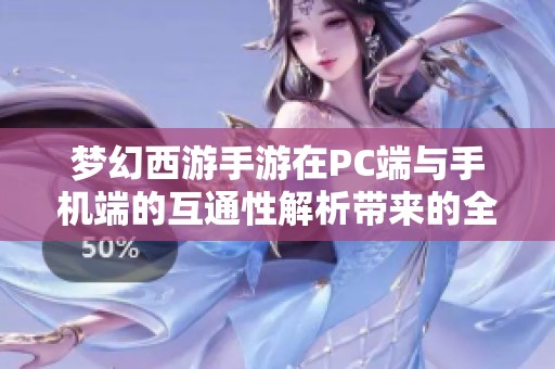 梦幻西游手游在PC端与手机端的互通性解析带来的全新游戏体验探讨