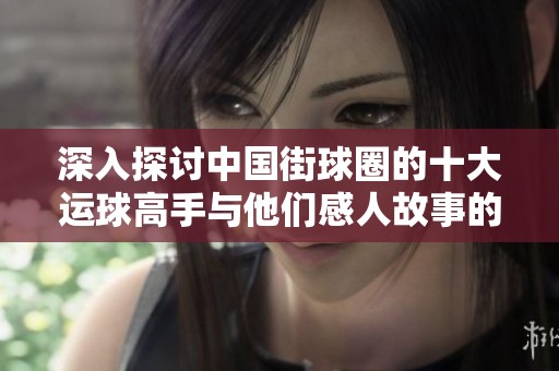 深入探讨中国街球圈的十大运球高手与他们感人故事的精彩呈现