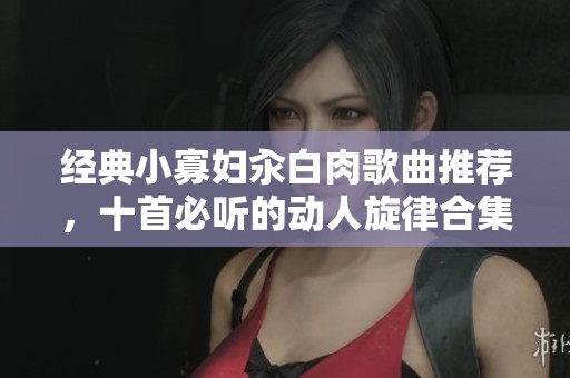 经典小寡妇汆白肉歌曲推荐，十首必听的动人旋律合集
