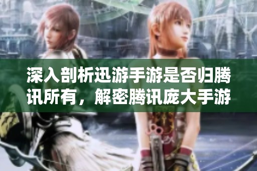 深入剖析迅游手游是否归腾讯所有，解密腾讯庞大手游生态系统的奥秘与布局